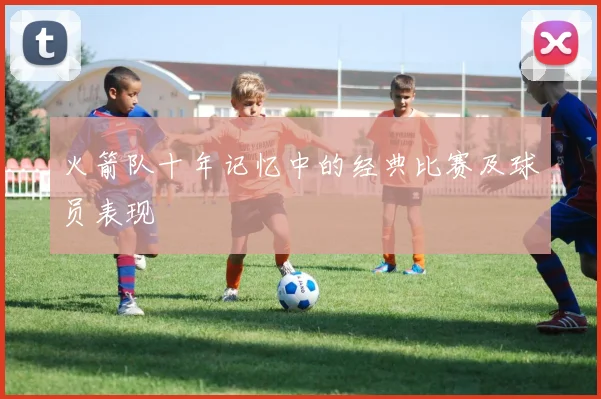 火箭队十年记忆中的经典比赛及球员表现
