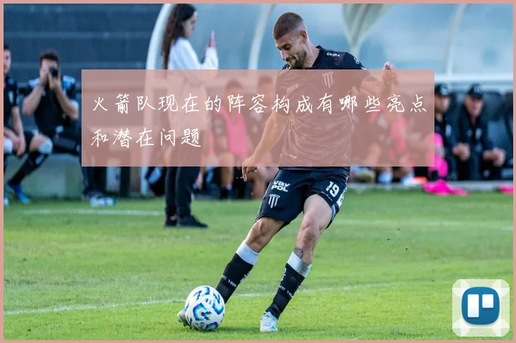 火箭队现在的阵容构成有哪些亮点和潜在问题