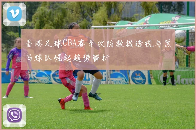 香港足球CBA赛季攻防数据透视与黑马球队崛起趋势解析