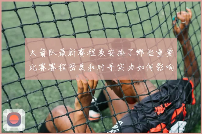 火箭队最新赛程表安排了哪些重要比赛赛程密度和对手实力如何影响球队备战