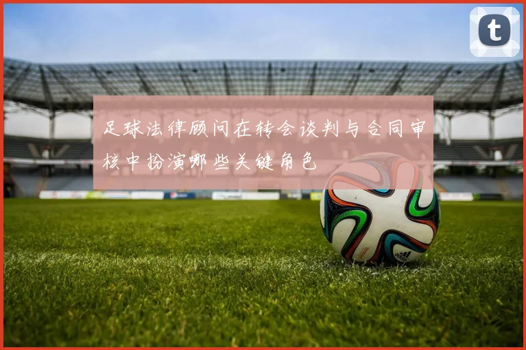 足球法律顾问在转会谈判与合同审核中扮演哪些关键角色